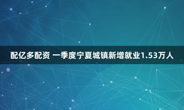 配亿多配资 一季度宁夏城镇新增就业1.53万人
