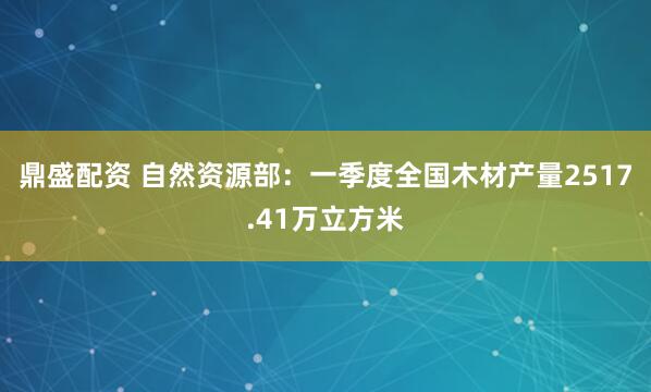 鼎盛配资 自然资源部：一季度全国木材产量2517.41万立方米