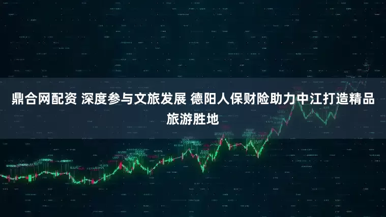鼎合网配资 深度参与文旅发展 德阳人保财险助力中江打造精品旅游胜地