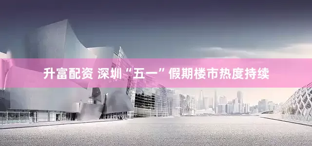 升富配资 深圳“五一”假期楼市热度持续