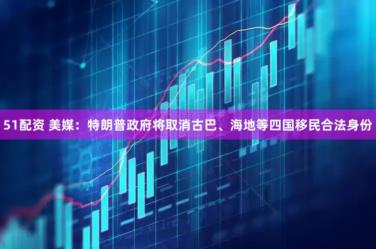 51配资 美媒：特朗普政府将取消古巴、海地等四国移民合法身份