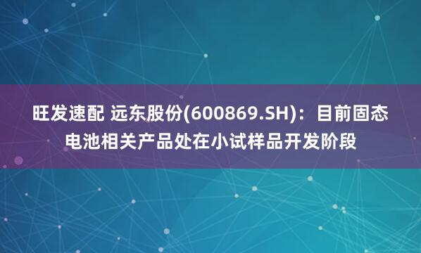 旺发速配 远东股份(600869.SH)：目前固态电池相关产品处在小试样品开发阶段