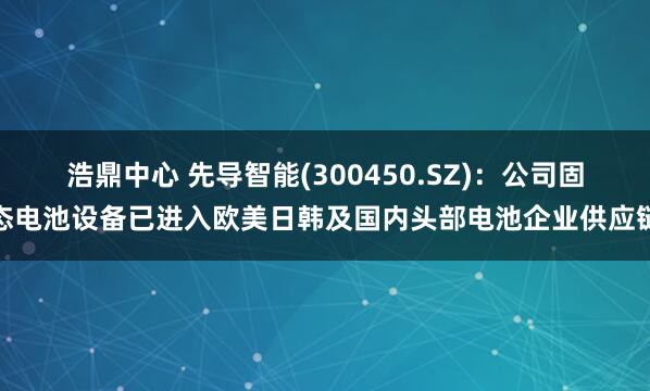 浩鼎中心 先导智能(300450.SZ)：公司固态电池设备已进入欧美日韩及国内头部电池企业供应链