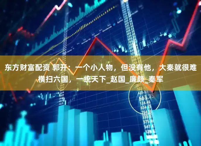 东方财富配资 郭开：一个小人物，但没有他，大秦就很难横扫六国，一统天下_赵国_廉颇_秦军