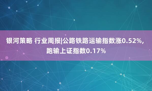 银河策略 行业周报|公路铁路运输指数涨0.52%, 跑输上证指数0.17%