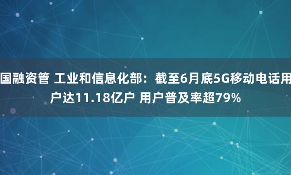 国融资管 工业和信息化部：截至6月底5G移动电话用户达11.18亿户 用户普及率超79%