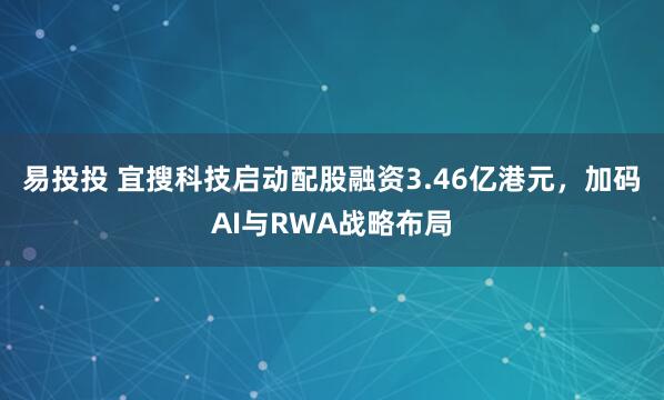 易投投 宜搜科技启动配股融资3.46亿港元，加码AI与RWA战略布局