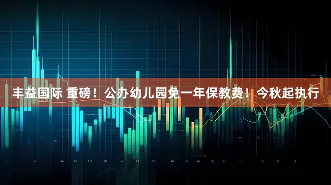 丰益国际 重磅！公办幼儿园免一年保教费！今秋起执行