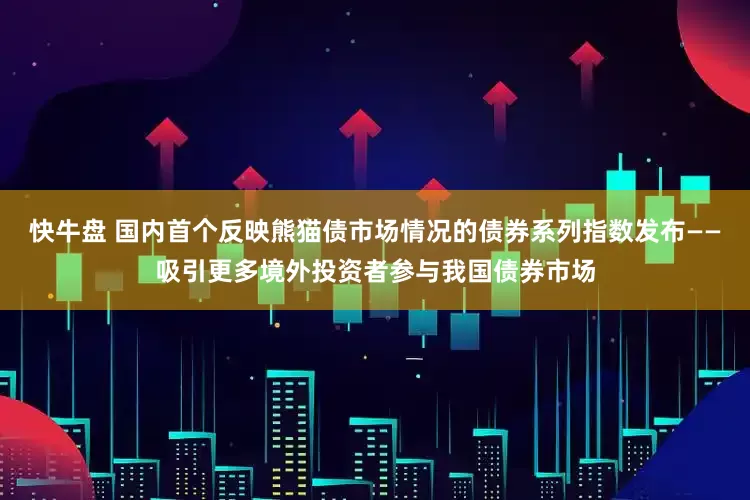 快牛盘 国内首个反映熊猫债市场情况的债券系列指数发布——吸引更多境外投资者参与我国债券市场