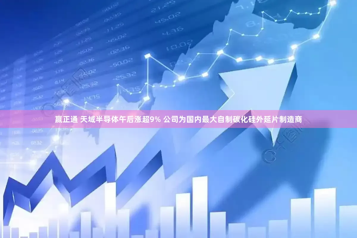 赢正通 天域半导体午后涨超9% 公司为国内最大自制碳化硅外延片制造商