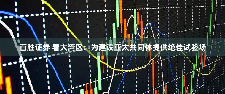 百胜证券 看大湾区：为建设亚太共同体提供绝佳试验场